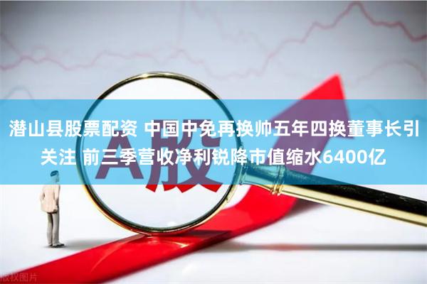 潜山县股票配资 中国中免再换帅五年四换董事长引关注 前三季营收净利锐降市值缩水6400亿