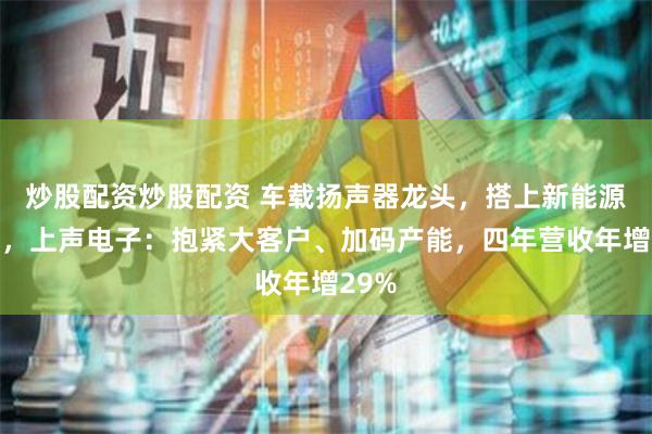 炒股配资炒股配资 车载扬声器龙头，搭上新能源快车，上声电子：抱紧大客户、加码产能，四年营收年增29%
