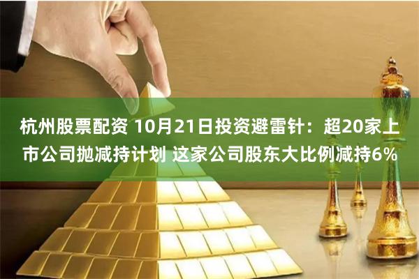 杭州股票配资 10月21日投资避雷针：超20家上市公司抛减持计划 这家公司股东大比例减持6%