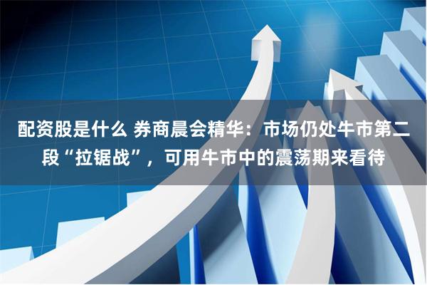 配资股是什么 券商晨会精华：市场仍处牛市第二段“拉锯战”，可用牛市中的震荡期来看待