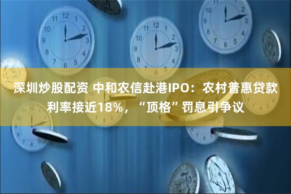 深圳炒股配资 中和农信赴港IPO：农村普惠贷款利率接近18%，“顶格”罚息引争议