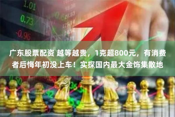 广东股票配资 越等越贵，1克超800元，有消费者后悔年初没上车！实探国内最大金饰集散地