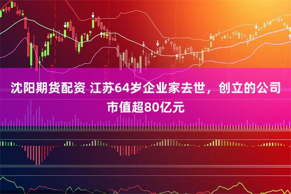 沈阳期货配资 江苏64岁企业家去世，创立的公司市值超80亿元