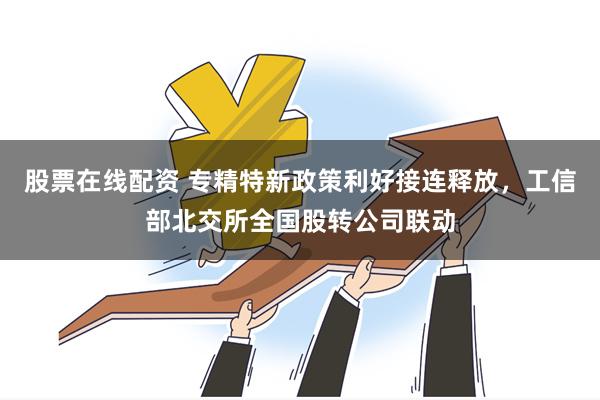 股票在线配资 专精特新政策利好接连释放，工信部北交所全国股转公司联动