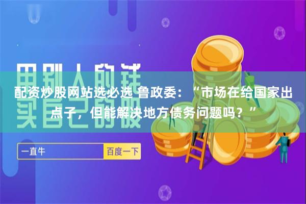 配资炒股网站选必选 鲁政委：“市场在给国家出点子，但能解决地方债务问题吗？”