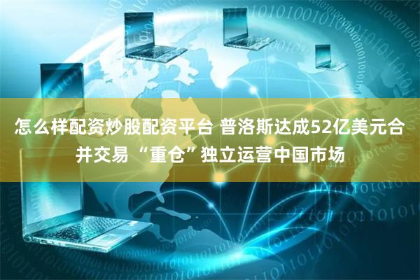 怎么样配资炒股配资平台 普洛斯达成52亿美元合并交易 “重仓”独立运营中国市场