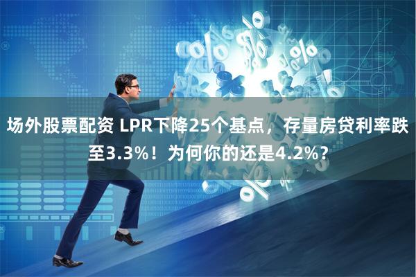 场外股票配资 LPR下降25个基点，存量房贷利率跌至3.3%！为何你的还是4.2%？