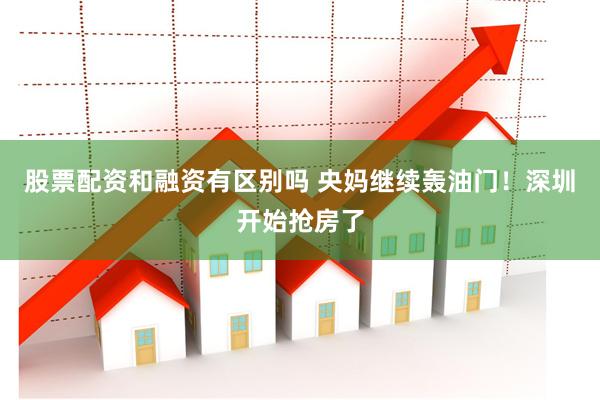 股票配资和融资有区别吗 央妈继续轰油门！深圳开始抢房了