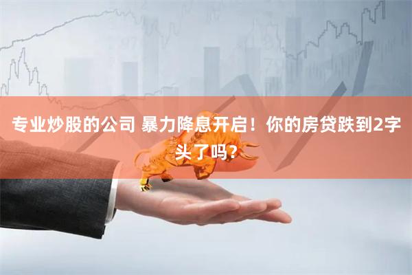 专业炒股的公司 暴力降息开启！你的房贷跌到2字头了吗？