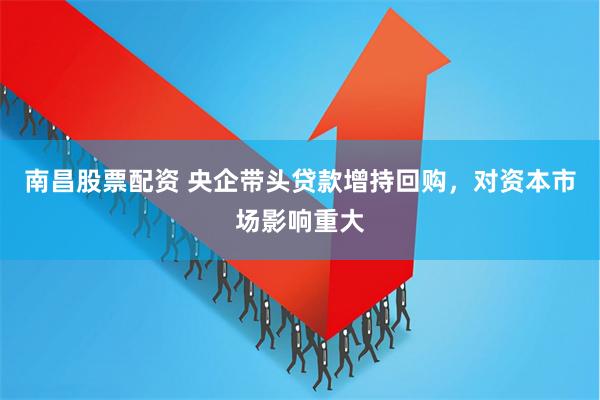 南昌股票配资 央企带头贷款增持回购，对资本市场影响重大