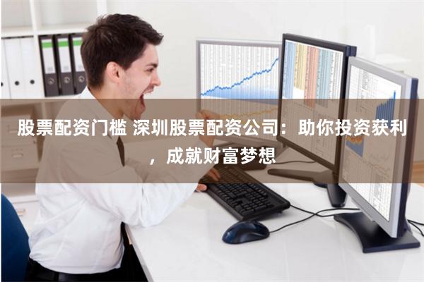 股票配资门槛 深圳股票配资公司：助你投资获利，成就财富梦想