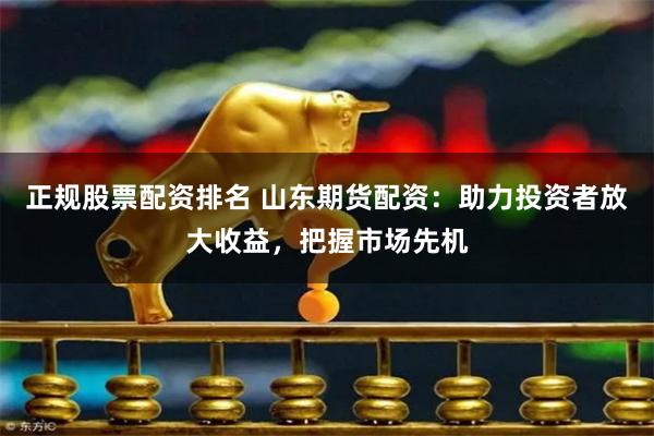 正规股票配资排名 山东期货配资：助力投资者放大收益，把握市场先机