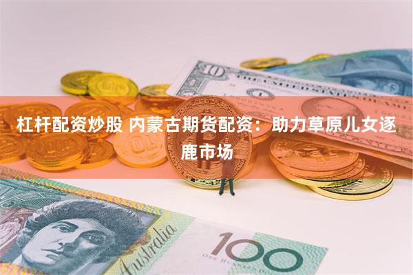 杠杆配资炒股 内蒙古期货配资：助力草原儿女逐鹿市场