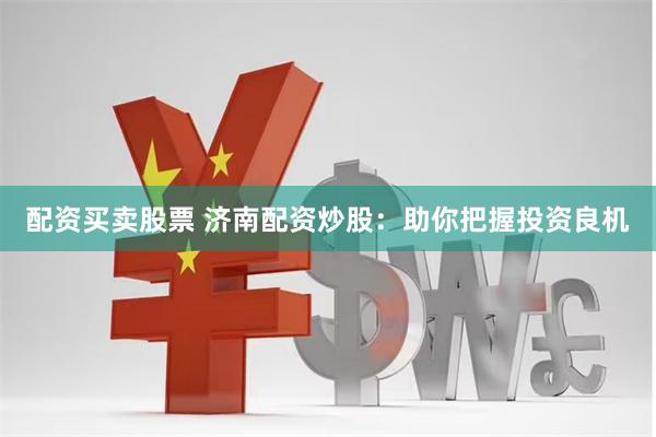 配资买卖股票 济南配资炒股：助你把握投资良机