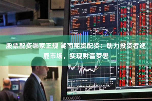 股票配资哪家正规 湖南期货配资：助力投资者逐鹿市场，实现财富梦想