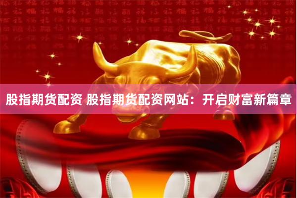 股指期货配资 股指期货配资网站：开启财富新篇章