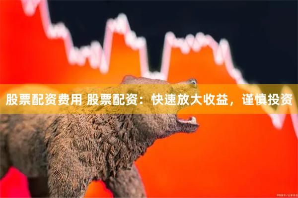 股票配资费用 股票配资：快速放大收益，谨慎投资