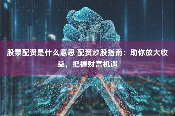 股票配资是什么意思 配资炒股指南：助你放大收益，把握财富机遇
