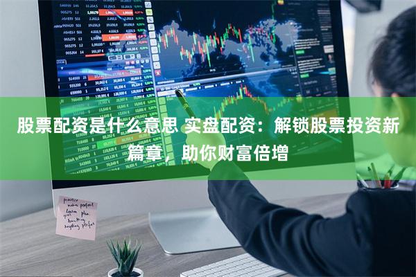 股票配资是什么意思 实盘配资：解锁股票投资新篇章，助你财富倍增