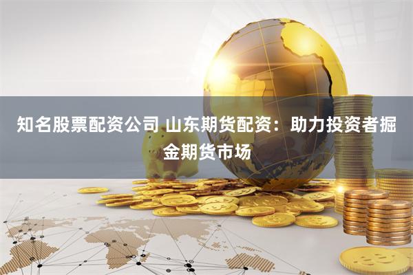 知名股票配资公司 山东期货配资：助力投资者掘金期货市场