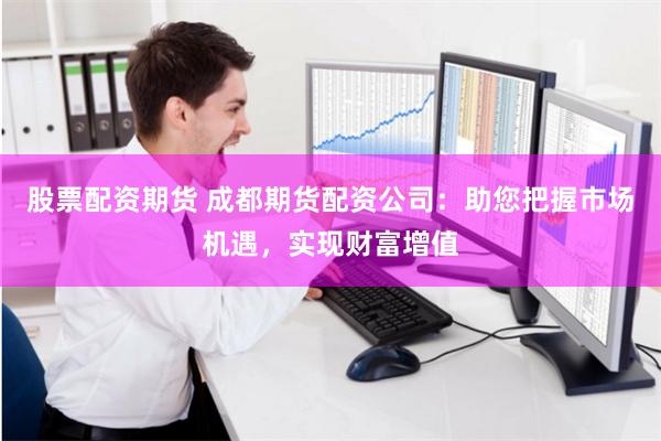 股票配资期货 成都期货配资公司：助您把握市场机遇，实现财富增值