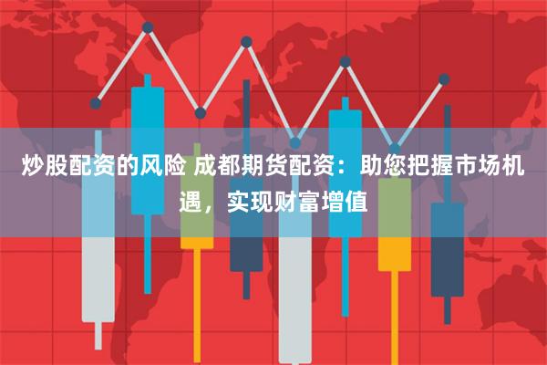 炒股配资的风险 成都期货配资：助您把握市场机遇，实现财富增值