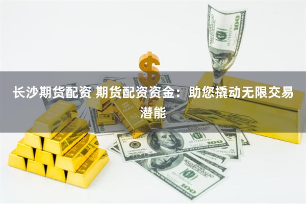 长沙期货配资 期货配资资金：助您撬动无限交易潜能