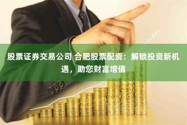 股票证券交易公司 合肥股票配资：解锁投资新机遇，助您财富增值