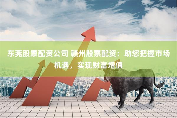 东莞股票配资公司 赣州股票配资：助您把握市场机遇，实现财富增值