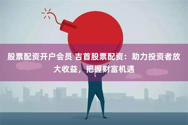 股票配资开户会员 吉首股票配资：助力投资者放大收益，把握财富机遇