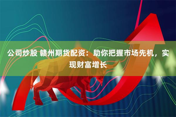 公司炒股 赣州期货配资：助你把握市场先机，实现财富增长