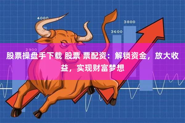 股票操盘手下载 股票 票配资：解锁资金，放大收益，实现财富梦想
