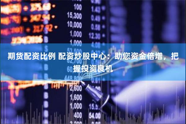 期货配资比例 配资炒股中心：助您资金倍增，把握投资良机