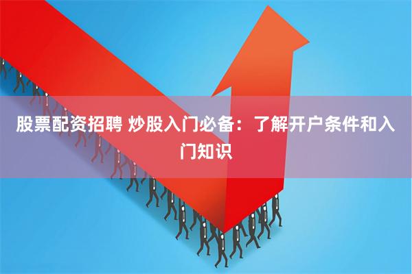 股票配资招聘 炒股入门必备：了解开户条件和入门知识
