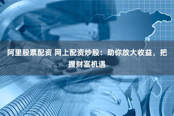 阿里股票配资 网上配资炒股：助你放大收益，把握财富机遇