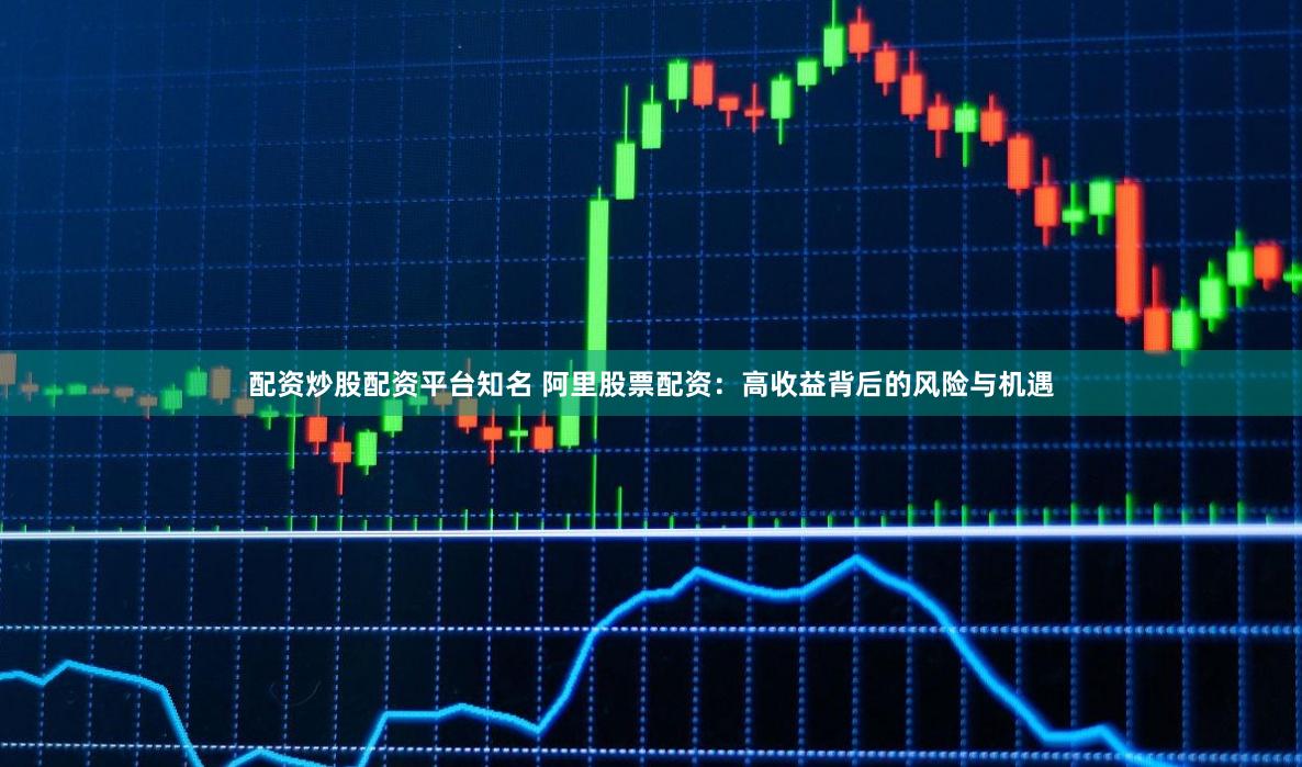 配资炒股配资平台知名 阿里股票配资：高收益背后的风险与机遇