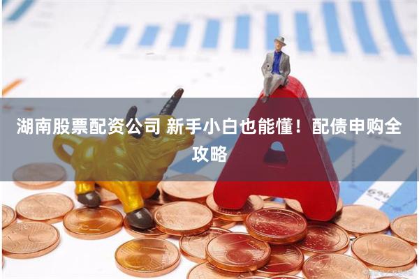 湖南股票配资公司 新手小白也能懂！配债申购全攻略