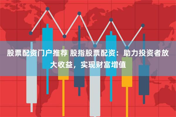 股票配资门户推荐 股指股票配资：助力投资者放大收益，实现财富增值
