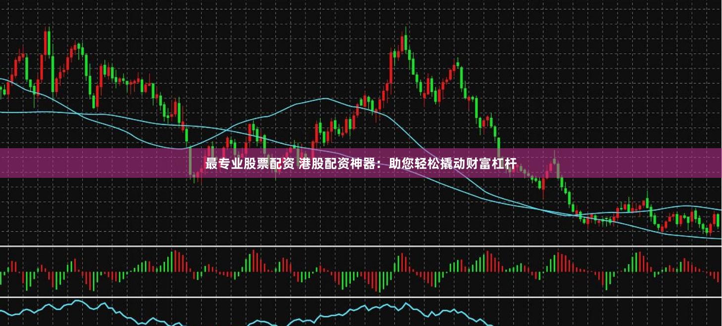 最专业股票配资 港股配资神器：助您轻松撬动财富杠杆