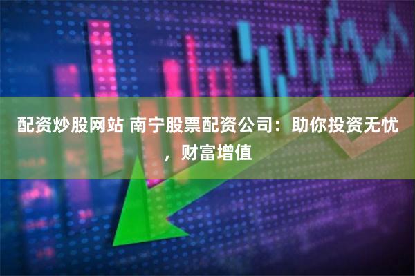 配资炒股网站 南宁股票配资公司：助你投资无忧，财富增值