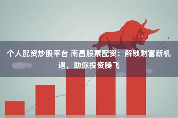 个人配资炒股平台 南昌股票配资：解锁财富新机遇，助你投资腾飞