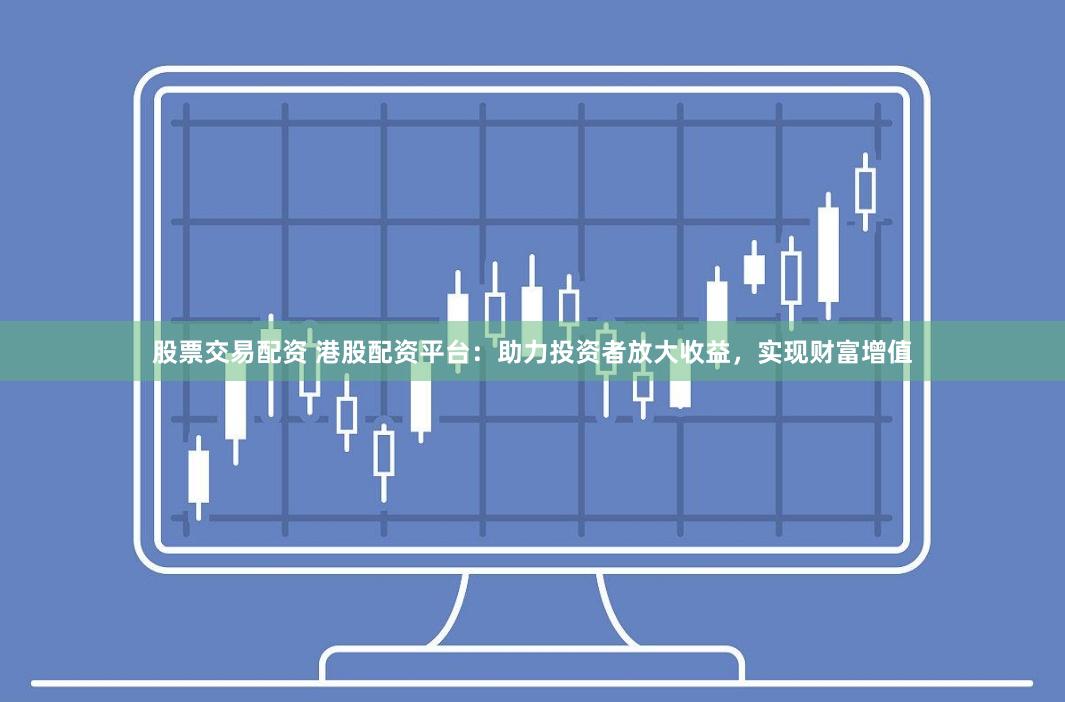 股票交易配资 港股配资平台：助力投资者放大收益，实现财富增值