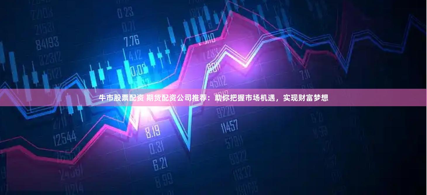 牛市股票配资 期货配资公司推荐：助你把握市场机遇，实现财富梦想