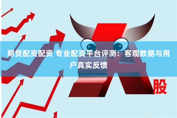 期货配资配资 专业配资平台评测：客观数据与用户真实反馈