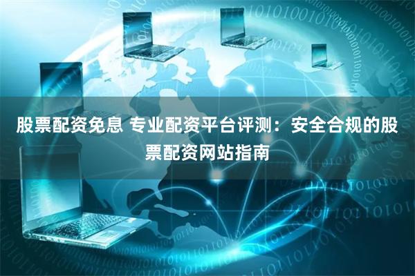 股票配资免息 专业配资平台评测：安全合规的股票配资网站指南
