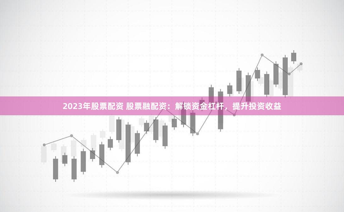 2023年股票配资 股票融配资：解锁资金杠杆，提升投资收益