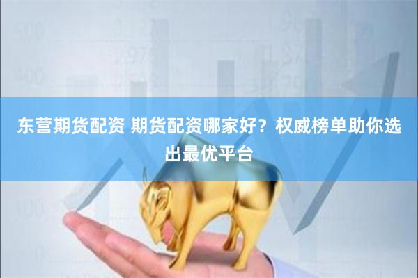 东营期货配资 期货配资哪家好？权威榜单助你选出最优平台