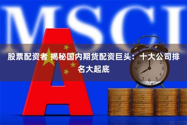 股票配资者 揭秘国内期货配资巨头：十大公司排名大起底
