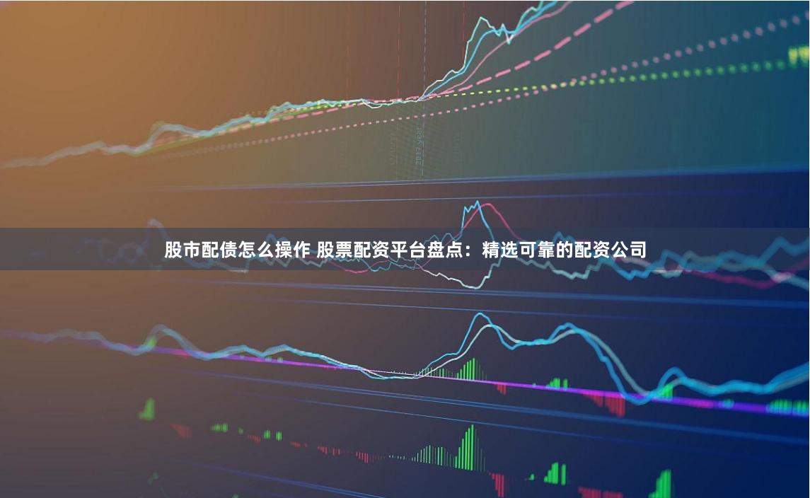 股市配债怎么操作 股票配资平台盘点：精选可靠的配资公司