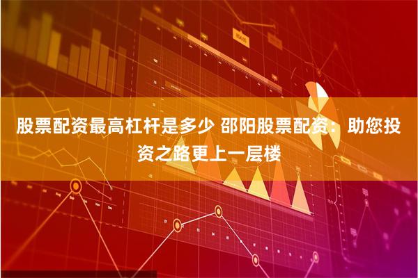 股票配资最高杠杆是多少 邵阳股票配资：助您投资之路更上一层楼